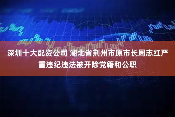 深圳十大配资公司 湖北省荆州市原市长周志红严重违纪违法被开除党籍和公职
