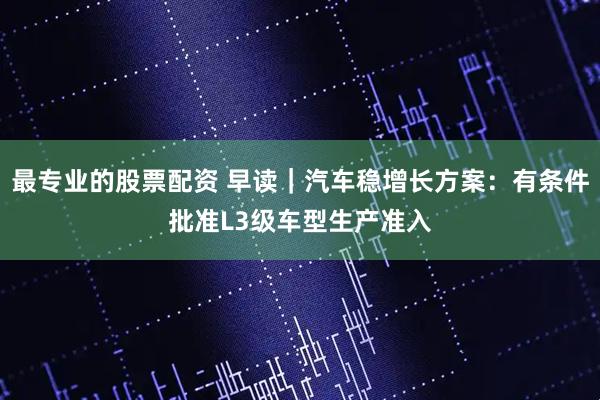 最专业的股票配资 早读｜汽车稳增长方案：有条件批准L3级车型生产准入