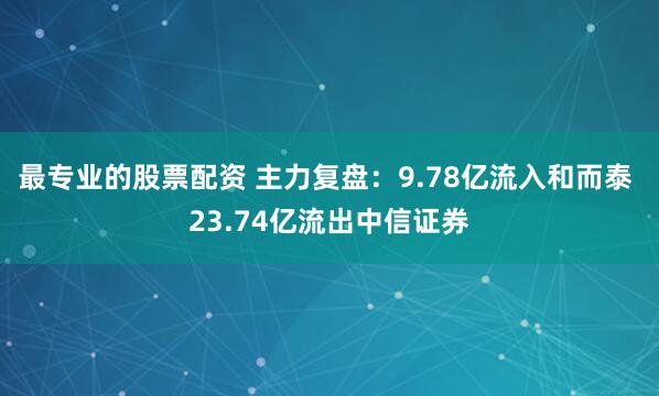 最专业的股票配资 主力复盘：9.78亿流入和而泰 23.74亿流出中信证券
