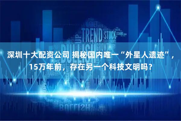 深圳十大配资公司 揭秘国内唯一“外星人遗迹”，15万年前，存在另一个科技文明吗？