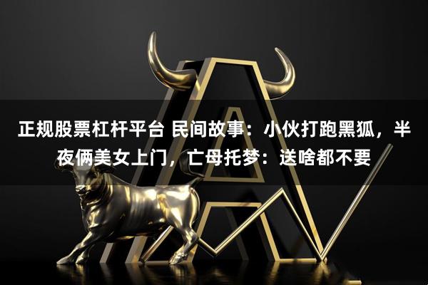 正规股票杠杆平台 民间故事：小伙打跑黑狐，半夜俩美女上门，亡母托梦：送啥都不要