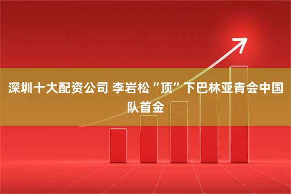 深圳十大配资公司 李岩松“顶”下巴林亚青会中国队首金