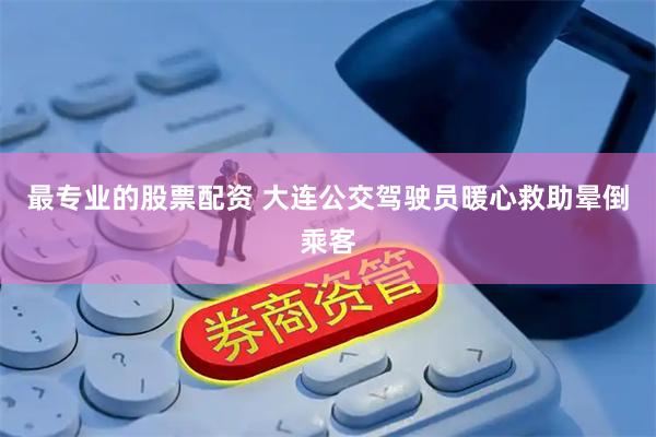 最专业的股票配资 大连公交驾驶员暖心救助晕倒乘客