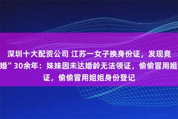 深圳十大配资公司 江苏一女子换身份证，发现竟和妹夫“结婚”30余年：妹妹因未达婚龄无法领证，偷偷冒用姐姐身份登记