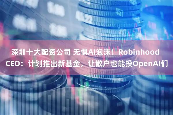 深圳十大配资公司 无惧AI泡沫！Robinhood CEO：计划推出新基金，让散户也能投OpenAI们