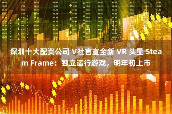深圳十大配资公司 V社官宣全新 VR 头显 Steam Frame：独立运行游戏，明年初上市