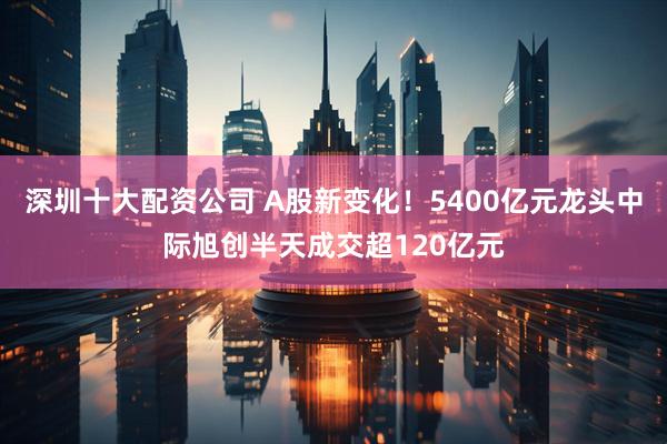 深圳十大配资公司 A股新变化!5400亿元龙头中际旭创半天成交超120亿元