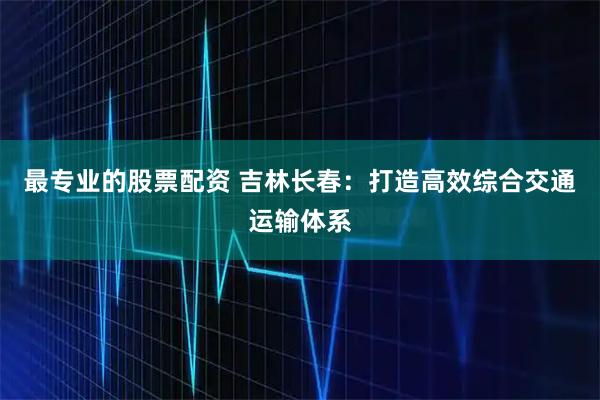 最专业的股票配资 吉林长春：打造高效综合交通运输体系
