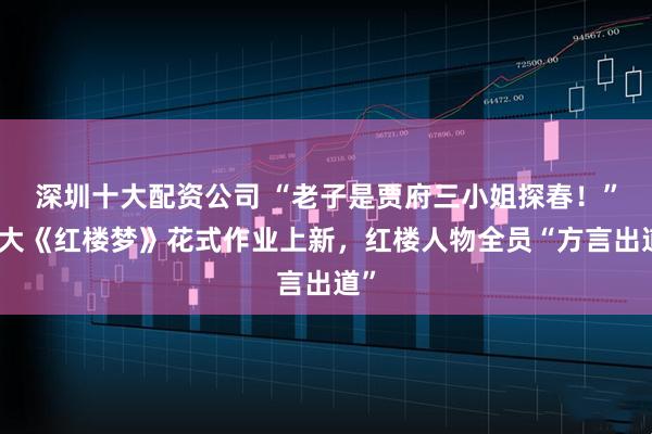 深圳十大配资公司 “老子是贾府三小姐探春!”南大《红楼梦》花式作业上新,红楼人物全员“方言出道”