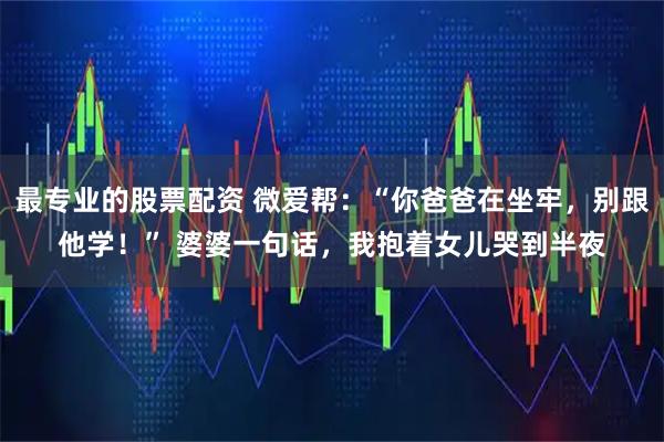 最专业的股票配资 微爱帮:“你爸爸在坐牢,别跟他学!” 婆婆一句话,我抱着女儿哭到半夜