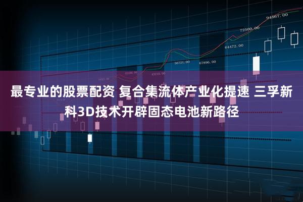 最专业的股票配资 复合集流体产业化提速 三孚新科3D技术开辟固态电池新路径