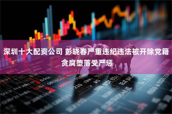 深圳十大配资公司 彭晓春严重违纪违法被开除党籍 贪腐堕落受严惩