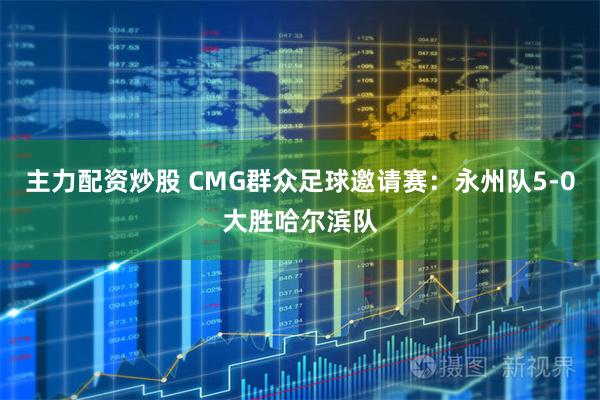 主力配资炒股 CMG群众足球邀请赛：永州队5-0大胜哈尔滨队