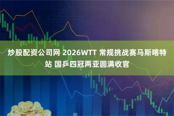 炒股配资公司网 2026WTT 常规挑战赛马斯喀特站 国乒四冠两亚圆满收官