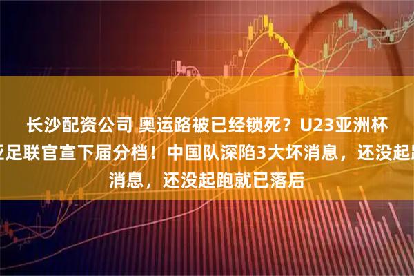 长沙配资公司 奥运路被已经锁死？U23亚洲杯刚落幕，亚足联官宣下届分档！中国队深陷3大坏消息，还没起跑就已落后