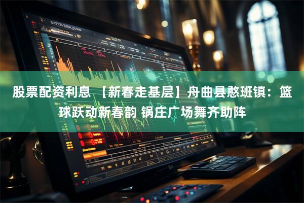 股票配资利息 【新春走基层】舟曲县憨班镇：篮球跃动新春韵 锅庄广场舞齐助阵