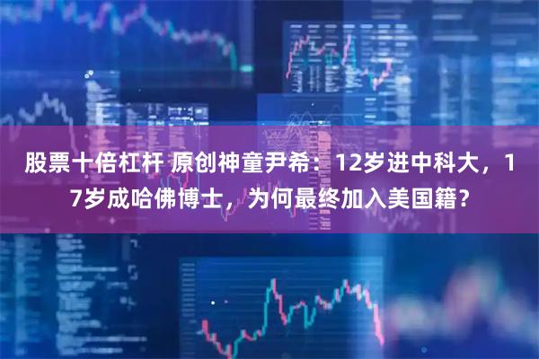 股票十倍杠杆 原创神童尹希：12岁进中科大，17岁成哈佛博士，为何最终加入美国籍？