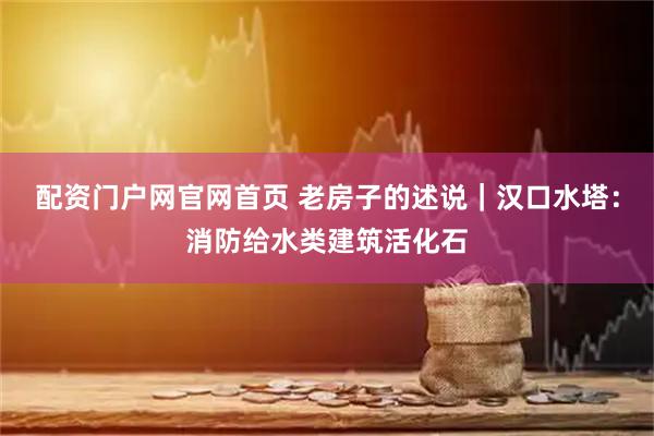配资门户网官网首页 老房子的述说｜汉口水塔：消防给水类建筑活化石