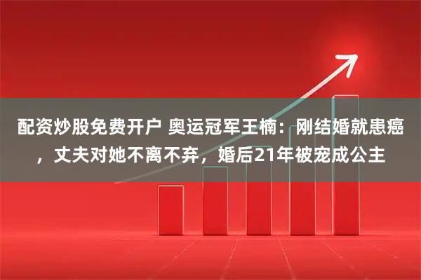 配资炒股免费开户 奥运冠军王楠:刚结婚就患癌,丈夫对她不离不弃,婚后21年被宠成公主