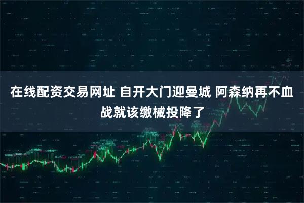 在线配资交易网址 自开大门迎曼城 阿森纳再不血战就该缴械投降了