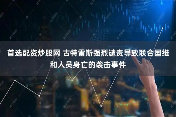 首选配资炒股网 古特雷斯强烈谴责导致联合国维和人员身亡的袭击事件