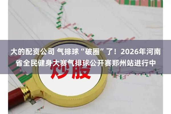 大的配资公司 气排球“破圈”了！2026年河南省全民健身大赛气排球公开赛郑州站进行中