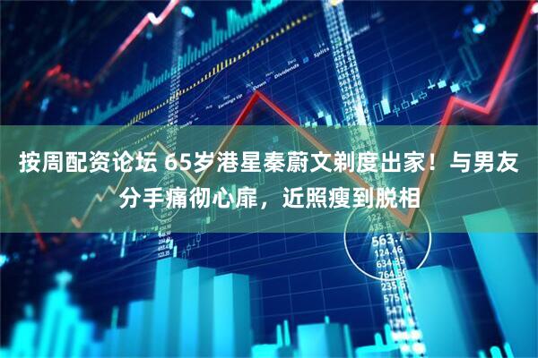 按周配资论坛 65岁港星秦蔚文剃度出家！与男友分手痛彻心扉，近照瘦到脱相