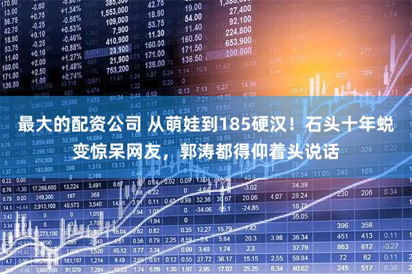 最大的配资公司 从萌娃到185硬汉！石头十年蜕变惊呆网友，郭涛都得仰着头说话