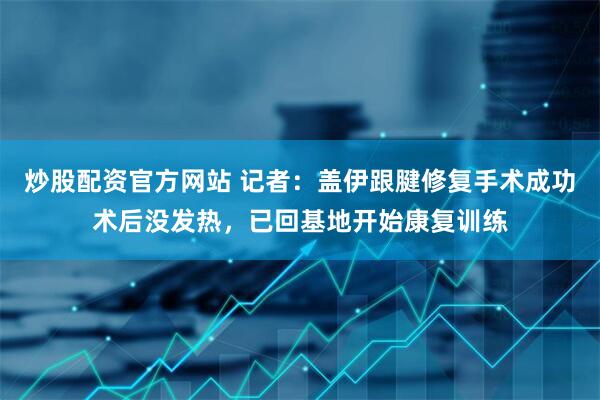 炒股配资官方网站 记者：盖伊跟腱修复手术成功术后没发热，已回基地开始康复训练