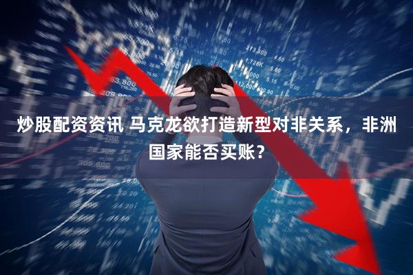 炒股配资资讯 马克龙欲打造新型对非关系，非洲国家能否买账？