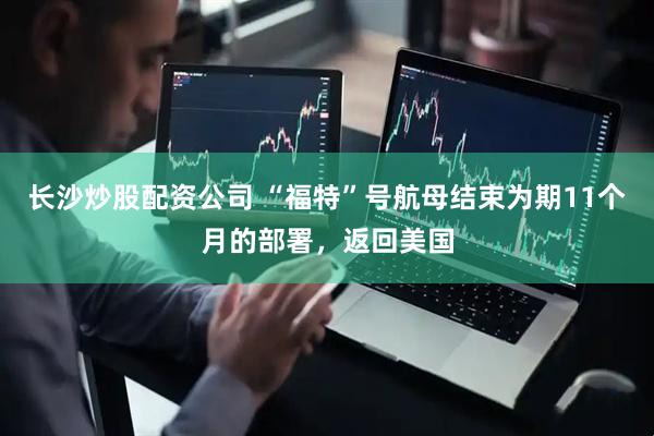 长沙炒股配资公司 “福特”号航母结束为期11个月的部署，返回美国