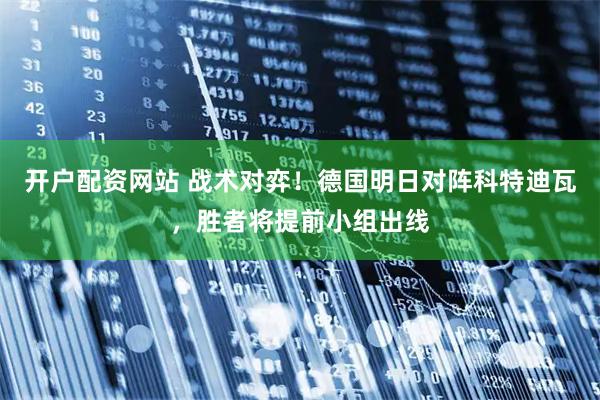 开户配资网站 战术对弈！德国明日对阵科特迪瓦，胜者将提前小组出线