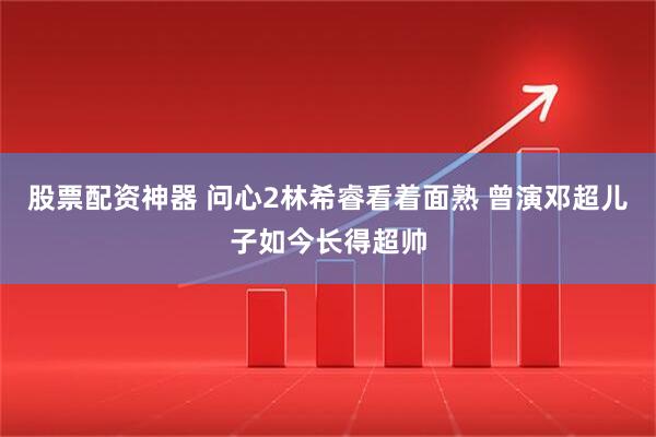 股票配资神器 问心2林希睿看着面熟 曾演邓超儿子如今长得超帅