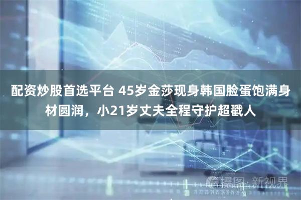 配资炒股首选平台 45岁金莎现身韩国脸蛋饱满身材圆润，小21岁丈夫全程守护超戳人