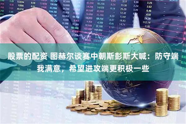 股票的配资 图赫尔谈赛中朝斯彭斯大喊：防守端我满意，希望进攻端更积极一些